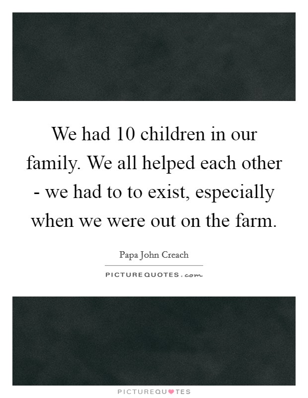 We had 10 children in our family. We all helped each other - we had to to exist, especially when we were out on the farm. Picture Quote #1