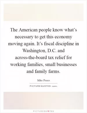 The American people know what’s necessary to get this economy moving again. It’s fiscal discipline in Washington, D.C. and across-the-board tax relief for working families, small businesses and family farms Picture Quote #1