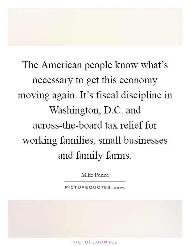 The American people know what's necessary to get this economy moving again. It's fiscal discipline in Washington, D.C. and across-the-board tax relief for working families, small businesses and family farms. Picture Quote #1