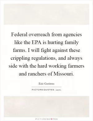 Federal overreach from agencies like the EPA is hurting family farms. I will fight against these crippling regulations, and always side with the hard working farmers and ranchers of Missouri Picture Quote #1