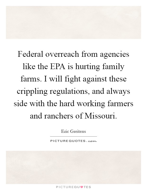 Federal overreach from agencies like the EPA is hurting family farms. I will fight against these crippling regulations, and always side with the hard working farmers and ranchers of Missouri. Picture Quote #1