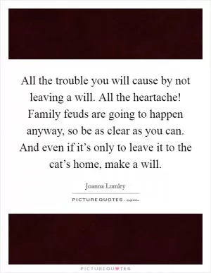 All the trouble you will cause by not leaving a will. All the heartache! Family feuds are going to happen anyway, so be as clear as you can. And even if it’s only to leave it to the cat’s home, make a will Picture Quote #1