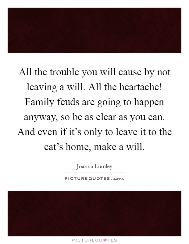 All the trouble you will cause by not leaving a will. All the heartache! Family feuds are going to happen anyway, so be as clear as you can. And even if it's only to leave it to the cat's home, make a will. Picture Quote #1