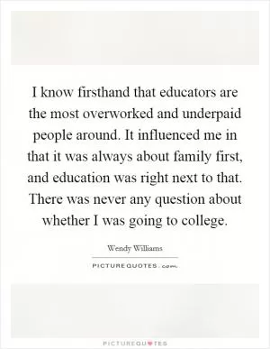 I know firsthand that educators are the most overworked and underpaid people around. It influenced me in that it was always about family first, and education was right next to that. There was never any question about whether I was going to college Picture Quote #1