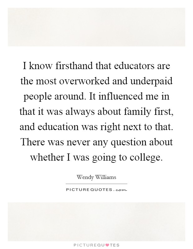 I know firsthand that educators are the most overworked and underpaid people around. It influenced me in that it was always about family first, and education was right next to that. There was never any question about whether I was going to college. Picture Quote #1