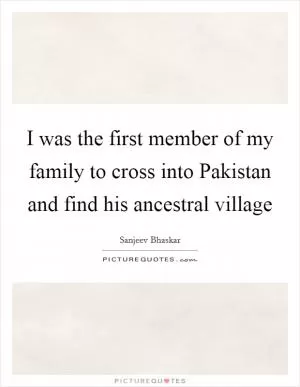 I was the first member of my family to cross into Pakistan and find his ancestral village Picture Quote #1