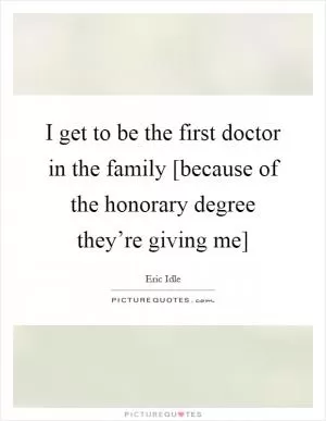 I get to be the first doctor in the family [because of the honorary degree they’re giving me] Picture Quote #1