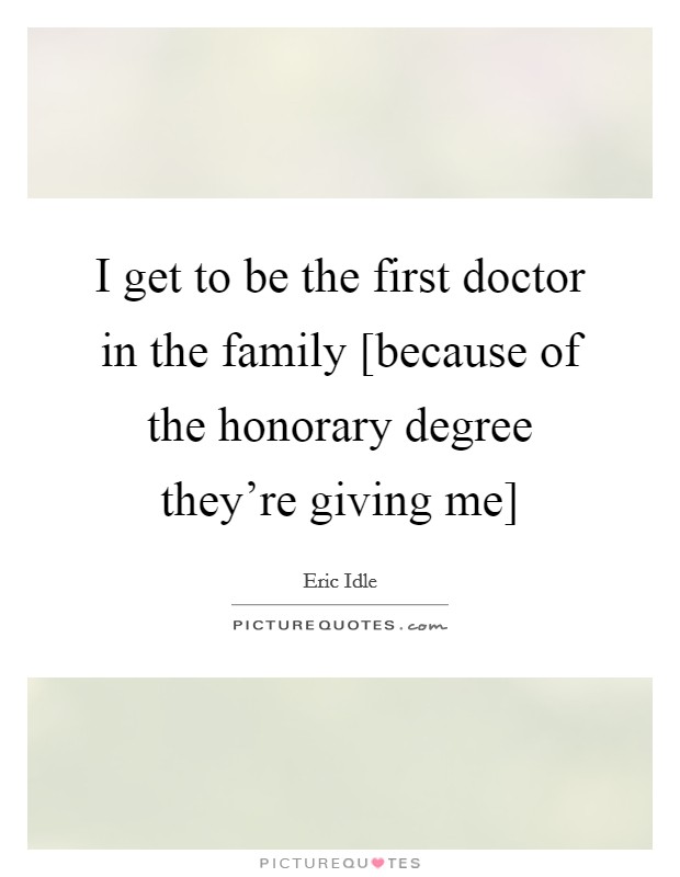 I get to be the first doctor in the family [because of the honorary degree they're giving me] Picture Quote #1