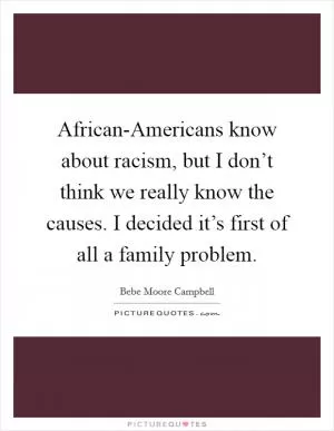 African-Americans know about racism, but I don’t think we really know the causes. I decided it’s first of all a family problem Picture Quote #1