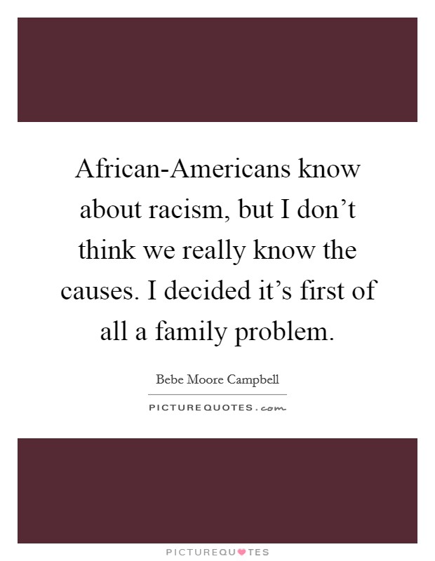 African-Americans know about racism, but I don't think we really know the causes. I decided it's first of all a family problem. Picture Quote #1