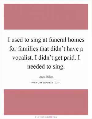 I used to sing at funeral homes for families that didn’t have a vocalist. I didn’t get paid. I needed to sing Picture Quote #1