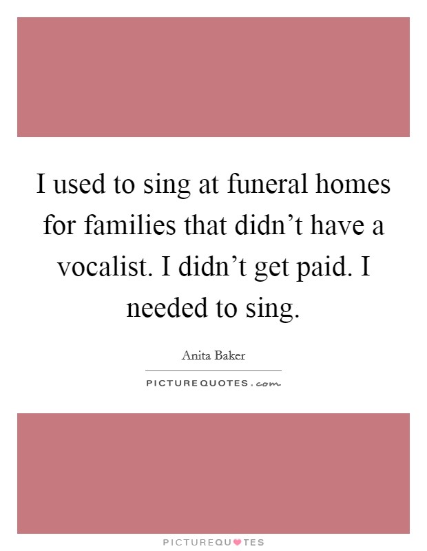 I used to sing at funeral homes for families that didn't have a vocalist. I didn't get paid. I needed to sing. Picture Quote #1