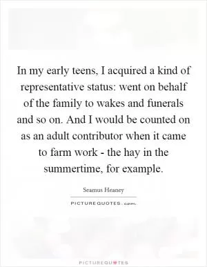 In my early teens, I acquired a kind of representative status: went on behalf of the family to wakes and funerals and so on. And I would be counted on as an adult contributor when it came to farm work - the hay in the summertime, for example Picture Quote #1