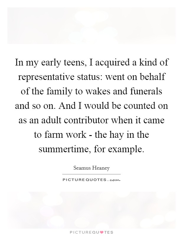 In my early teens, I acquired a kind of representative status: went on behalf of the family to wakes and funerals and so on. And I would be counted on as an adult contributor when it came to farm work - the hay in the summertime, for example. Picture Quote #1