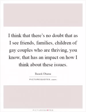 I think that there’s no doubt that as I see friends, families, children of gay couples who are thriving, you know, that has an impact on how I think about these issues Picture Quote #1