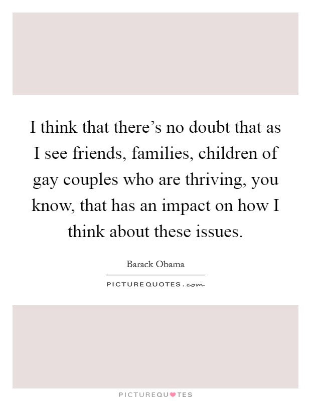 I think that there's no doubt that as I see friends, families, children of gay couples who are thriving, you know, that has an impact on how I think about these issues. Picture Quote #1