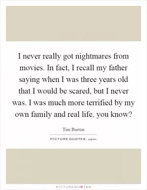 I never really got nightmares from movies. In fact, I recall my father saying when I was three years old that I would be scared, but I never was. I was much more terrified by my own family and real life, you know? Picture Quote #1
