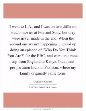 I went to L.A., and I was on two different studio movies at Fox and Sony, but they were never made in the end. When the second one wasn’t happening, I ended up doing an episode of ‘Who Do You Think You Are?’ for the BBC, and went on a roots trip from England to Kenya, India, and pre-partition India in Pakistan, where my family originally came from Picture Quote #1