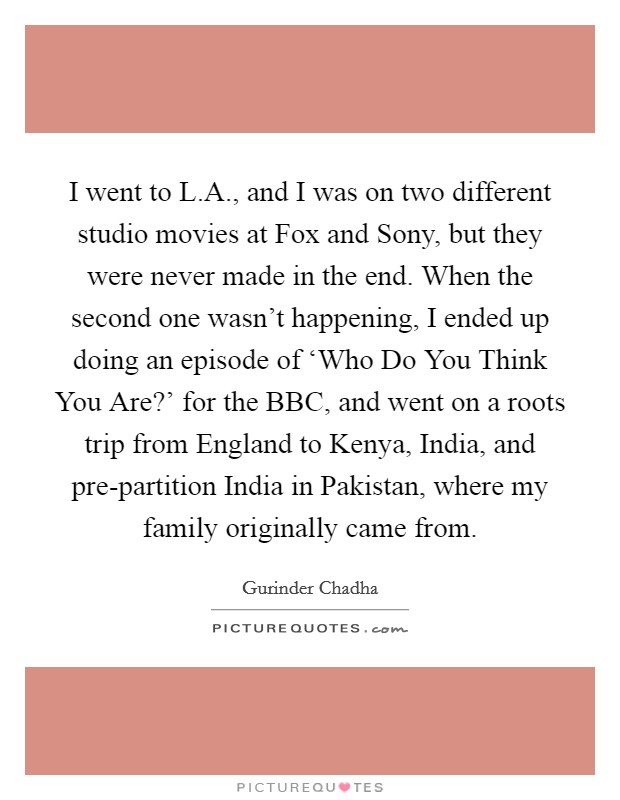 I went to L.A., and I was on two different studio movies at Fox and Sony, but they were never made in the end. When the second one wasn't happening, I ended up doing an episode of ‘Who Do You Think You Are?' for the BBC, and went on a roots trip from England to Kenya, India, and pre-partition India in Pakistan, where my family originally came from. Picture Quote #1