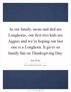 In our family, mom and dad are Longhorns, our first two kids are Aggies and we’re hoping our last one is a Longhorn. It gives us family fun on Thanksgiving Day Picture Quote #1