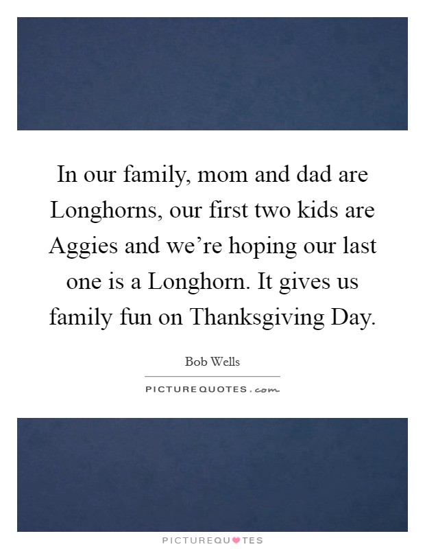 In our family, mom and dad are Longhorns, our first two kids are Aggies and we're hoping our last one is a Longhorn. It gives us family fun on Thanksgiving Day. Picture Quote #1