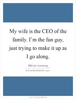 My wife is the CEO of the family. I’m the fun guy, just trying to make it up as I go along Picture Quote #1