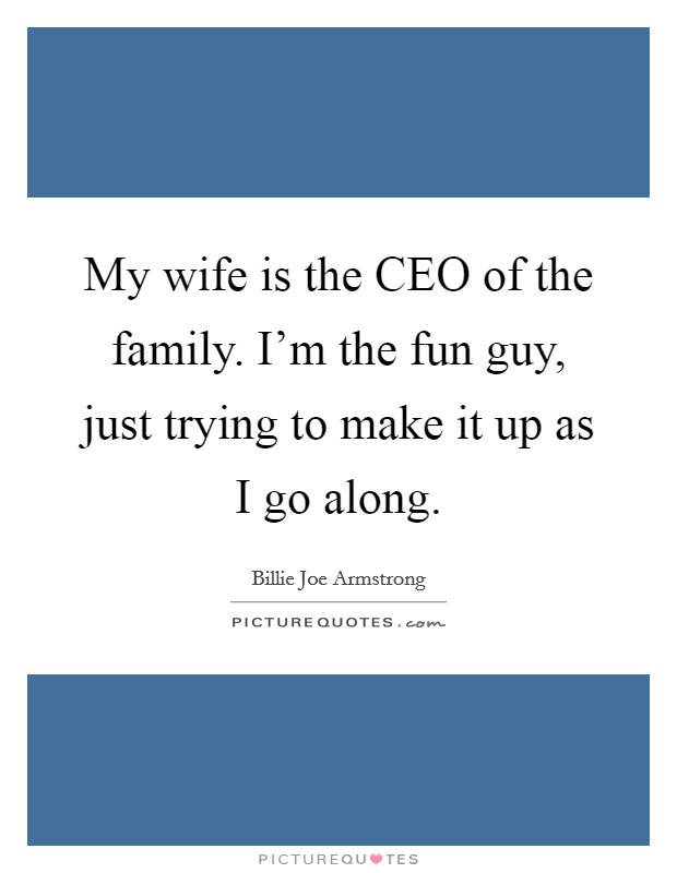 My wife is the CEO of the family. I'm the fun guy, just trying to make it up as I go along. Picture Quote #1