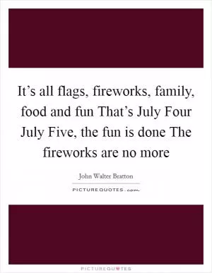 It’s all flags, fireworks, family, food and fun That’s July Four July Five, the fun is done The fireworks are no more Picture Quote #1