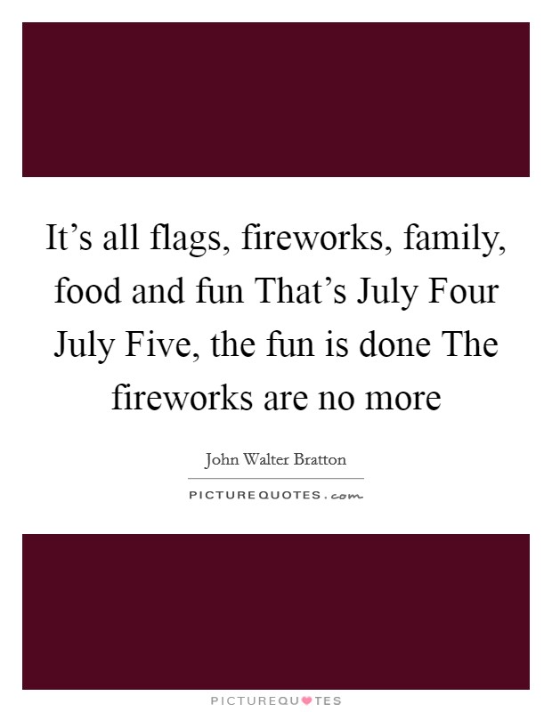 It's all flags, fireworks, family, food and fun That's July Four July Five, the fun is done The fireworks are no more Picture Quote #1