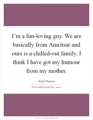 I’m a fun-loving guy. We are basically from Amritsar and ours is a chilled-out family. I think I have got my humour from my mother Picture Quote #1