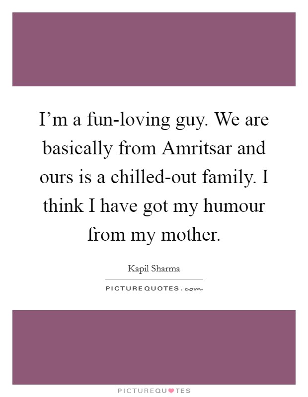 I'm a fun-loving guy. We are basically from Amritsar and ours is a chilled-out family. I think I have got my humour from my mother. Picture Quote #1