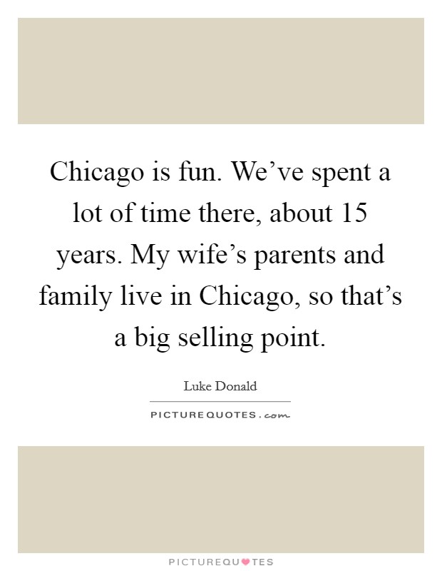 Chicago is fun. We've spent a lot of time there, about 15 years. My wife's parents and family live in Chicago, so that's a big selling point. Picture Quote #1
