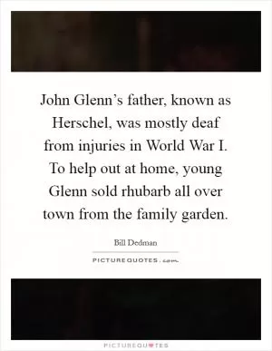 John Glenn’s father, known as Herschel, was mostly deaf from injuries in World War I. To help out at home, young Glenn sold rhubarb all over town from the family garden Picture Quote #1