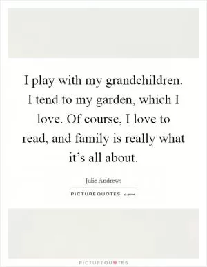 I play with my grandchildren. I tend to my garden, which I love. Of course, I love to read, and family is really what it’s all about Picture Quote #1
