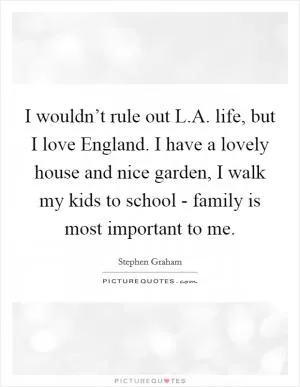 I wouldn’t rule out L.A. life, but I love England. I have a lovely house and nice garden, I walk my kids to school - family is most important to me Picture Quote #1