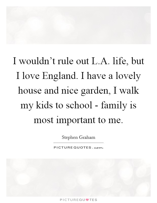 I wouldn't rule out L.A. life, but I love England. I have a lovely house and nice garden, I walk my kids to school - family is most important to me. Picture Quote #1