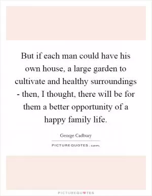 But if each man could have his own house, a large garden to cultivate and healthy surroundings - then, I thought, there will be for them a better opportunity of a happy family life Picture Quote #1