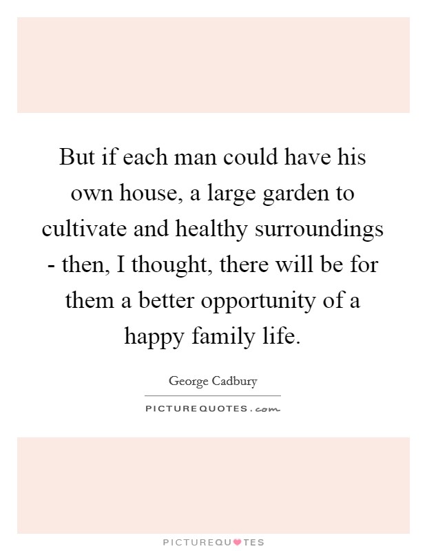 But if each man could have his own house, a large garden to cultivate and healthy surroundings - then, I thought, there will be for them a better opportunity of a happy family life. Picture Quote #1