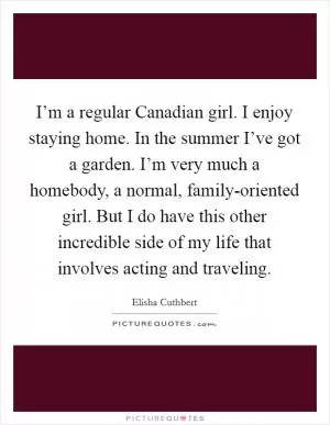 I’m a regular Canadian girl. I enjoy staying home. In the summer I’ve got a garden. I’m very much a homebody, a normal, family-oriented girl. But I do have this other incredible side of my life that involves acting and traveling Picture Quote #1
