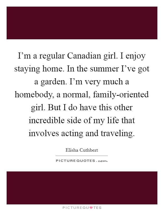 I'm a regular Canadian girl. I enjoy staying home. In the summer I've got a garden. I'm very much a homebody, a normal, family-oriented girl. But I do have this other incredible side of my life that involves acting and traveling. Picture Quote #1