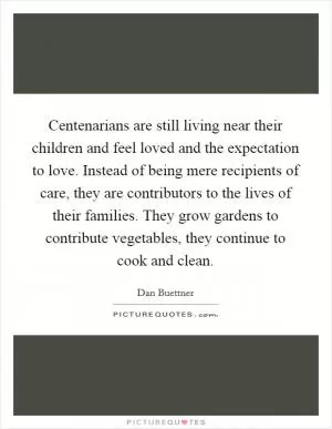 Centenarians are still living near their children and feel loved and the expectation to love. Instead of being mere recipients of care, they are contributors to the lives of their families. They grow gardens to contribute vegetables, they continue to cook and clean Picture Quote #1