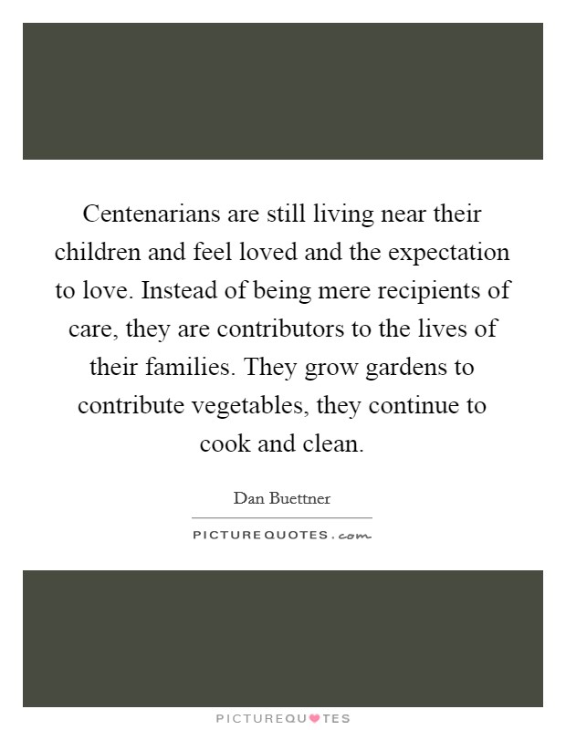 Centenarians are still living near their children and feel loved and the expectation to love. Instead of being mere recipients of care, they are contributors to the lives of their families. They grow gardens to contribute vegetables, they continue to cook and clean. Picture Quote #1