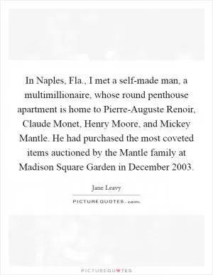 In Naples, Fla., I met a self-made man, a multimillionaire, whose round penthouse apartment is home to Pierre-Auguste Renoir, Claude Monet, Henry Moore, and Mickey Mantle. He had purchased the most coveted items auctioned by the Mantle family at Madison Square Garden in December 2003 Picture Quote #1