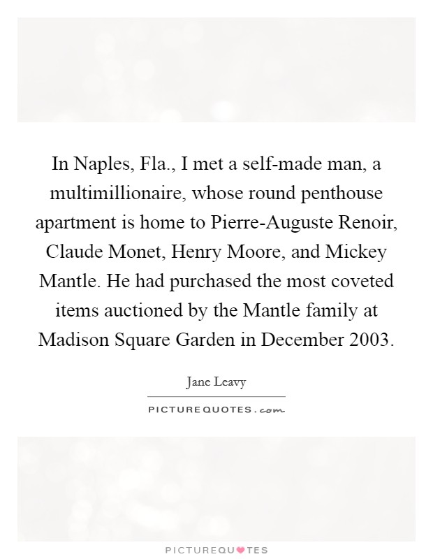 In Naples, Fla., I met a self-made man, a multimillionaire, whose round penthouse apartment is home to Pierre-Auguste Renoir, Claude Monet, Henry Moore, and Mickey Mantle. He had purchased the most coveted items auctioned by the Mantle family at Madison Square Garden in December 2003. Picture Quote #1