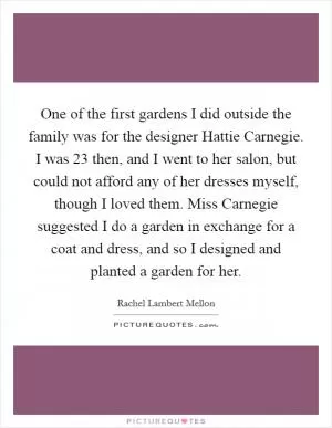 One of the first gardens I did outside the family was for the designer Hattie Carnegie. I was 23 then, and I went to her salon, but could not afford any of her dresses myself, though I loved them. Miss Carnegie suggested I do a garden in exchange for a coat and dress, and so I designed and planted a garden for her Picture Quote #1