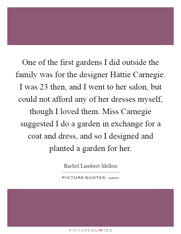 One of the first gardens I did outside the family was for the designer Hattie Carnegie. I was 23 then, and I went to her salon, but could not afford any of her dresses myself, though I loved them. Miss Carnegie suggested I do a garden in exchange for a coat and dress, and so I designed and planted a garden for her. Picture Quote #1