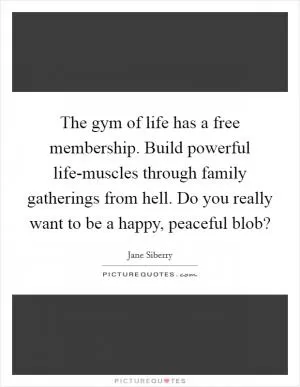 The gym of life has a free membership. Build powerful life-muscles through family gatherings from hell. Do you really want to be a happy, peaceful blob? Picture Quote #1