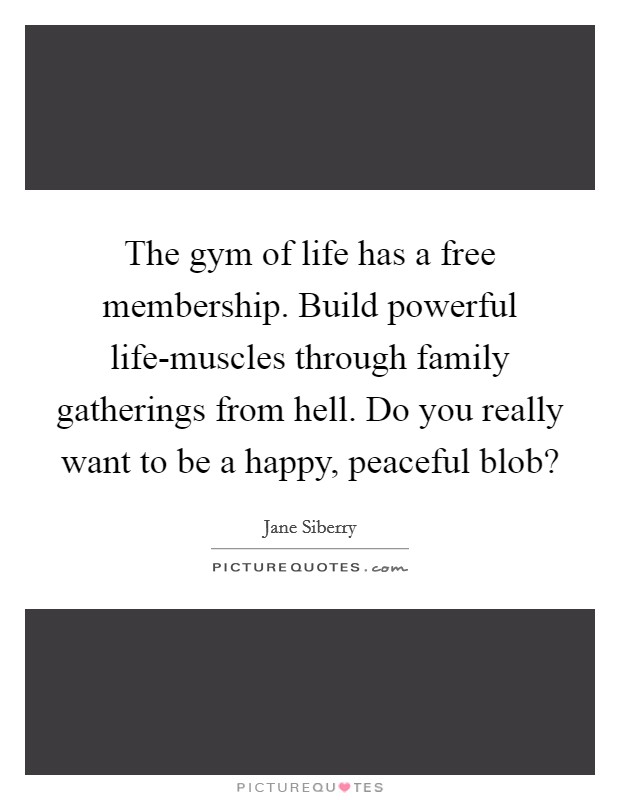 The gym of life has a free membership. Build powerful life-muscles through family gatherings from hell. Do you really want to be a happy, peaceful blob? Picture Quote #1