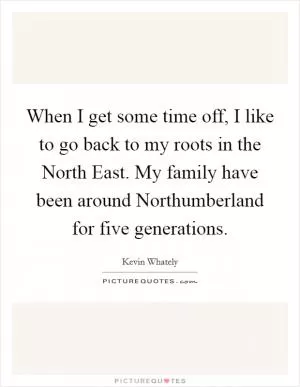 When I get some time off, I like to go back to my roots in the North East. My family have been around Northumberland for five generations Picture Quote #1