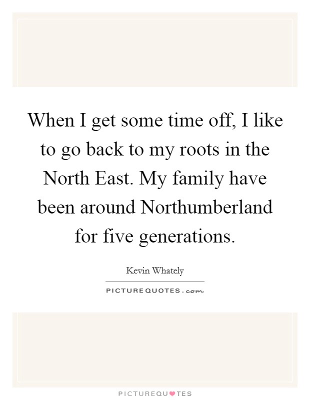 When I get some time off, I like to go back to my roots in the North East. My family have been around Northumberland for five generations. Picture Quote #1
